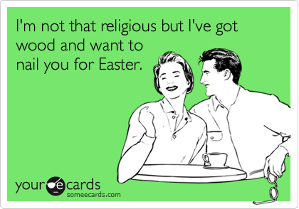 I'm not that religious but I've got wood and want to
nail you for Easter.
