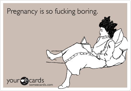 Pregnancy is so fucking boring.
