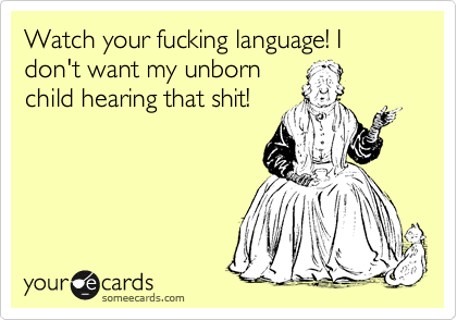 Watch your fucking language! I don't want my unborn
child hearing that shit!