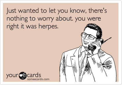 Just wanted to let you know, there's nothing to worry about. you were right it was herpes.