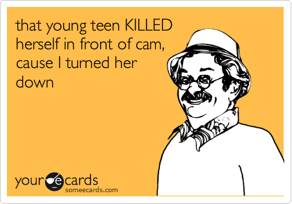 that young teen KILLED
herself in front of cam,
cause I turned her
down 