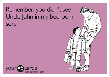 Remember, you didn't see
Uncle John in my bedroom,
son. 