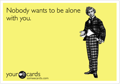 Nobody wants to be alone 
with you.