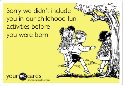 Sorry we didn't include
you in our childhood fun
activities before
you were born
