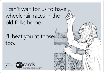 I can't wait for us to have wheelchair races in the
old folks home.    

I'll beat you at those 
too.