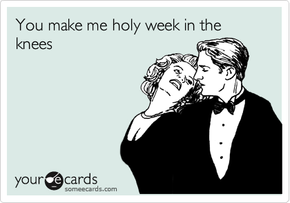 You make me holy week in the knees