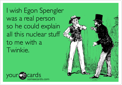 I wish Egon Spengler
was a real person
so he could explain
all this nuclear stuff
to me with a
Twinkie.