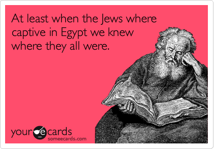 At least when the Jews where captive in Egypt we knew
where they all were.