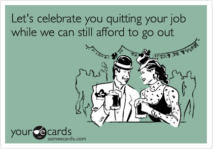 Let's celebrate you quitting your job while we can still afford to go out
