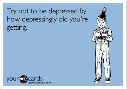 Try not to be depressed by
how depressingly old you're
getting.