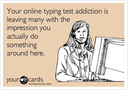 Your online typing test addiction is leaving many with the
impression you
actually do
something
around here.  