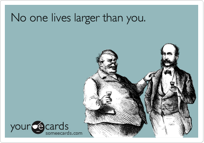 No one lives larger than you.