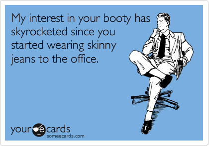 My interest in your booty has
skyrocketed since you
started wearing skinny
jeans to the office.
