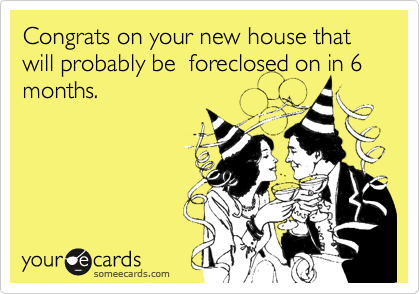 Congrats on your new house that will probably be  foreclosed on in 6 months. 