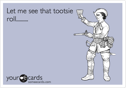Let me see that tootsie
roll..........
