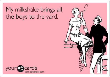 My milkshake brings all
the boys to the yard.
