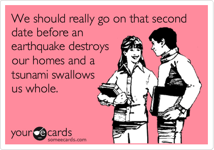 We should really go on that second date before an
earthquake destroys
our homes and a
tsunami swallows
us whole.