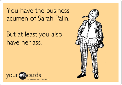 You have the business
acumen of Sarah Palin.   

But at least you also
have her ass.