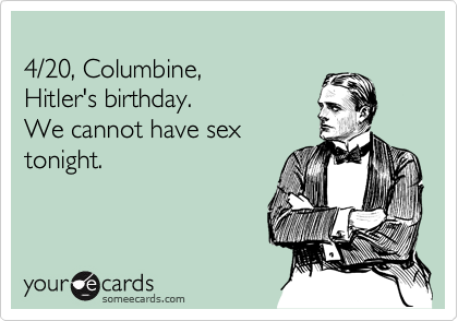 
4/20, Columbine, 
Hitler's birthday.  
We cannot have sex
tonight.