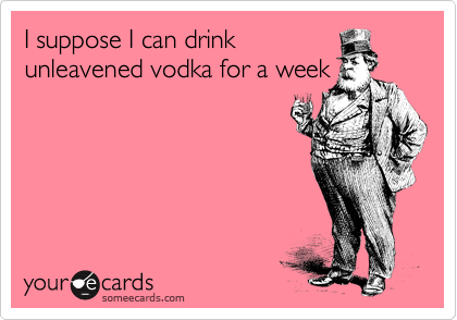 I suppose I can drink
unleavened vodka for a week
