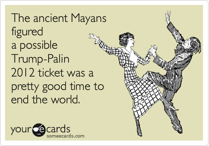 The ancient Mayans
figured
a possible
Trump-Palin
2012 ticket was a
pretty good time to
end the world.