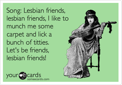 Song: Lesbian friends,
lesbian friends, I like to
munch me some
carpet and lick a
bunch of titties.
Let's be friends,
lesbian friends!