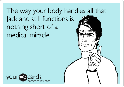 The way your body handles all that Jack and still functions is
nothing short of a
medical miracle. 