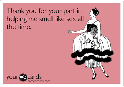 Thank you for your part in
helping me smell like sex all
the time.