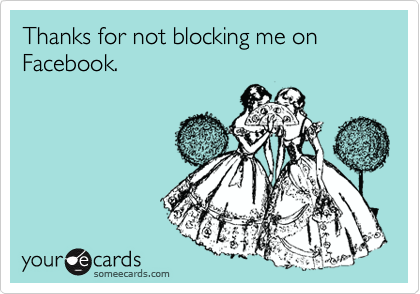 Thanks for not blocking me on Facebook.