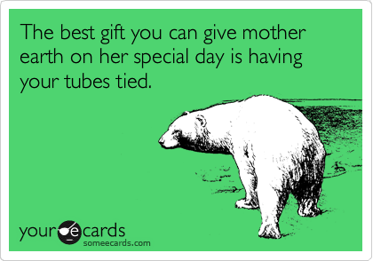 The best gift you can give mother earth on her special day is having your tubes tied.