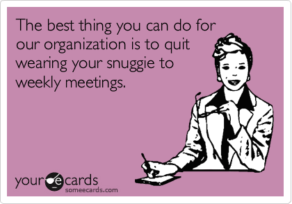 The best thing you can do for
our organization is to quit
wearing your snuggie to
weekly meetings.