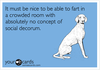 It must be nice to be able to fart in a crowded room with 
absolutely no concept of
social decorum.