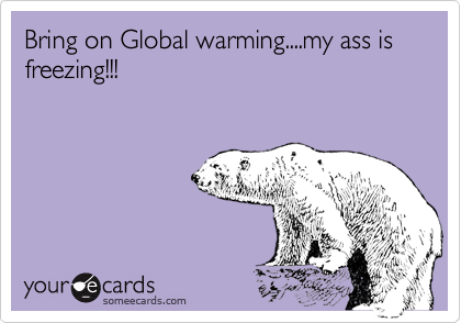 Bring on Global warming....my ass is freezing!!!