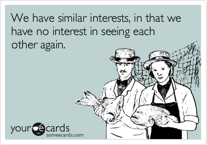 We have similar interests, in that we have no interest in seeing each other again. 