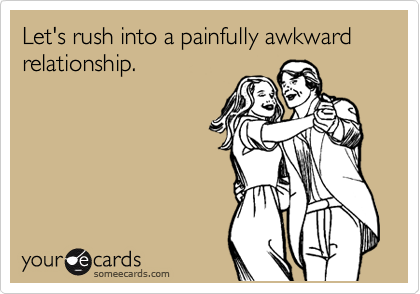 Let's rush into a painfully awkward relationship.