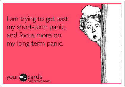 
I am trying to get past 
my short-term panic, 
and focus more on 
my long-term panic. 
