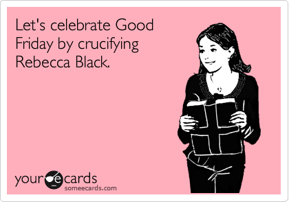 Let's celebrate Good
Friday by crucifying
Rebecca Black.