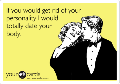 If you would get rid of your personality I would
totally date your
body. 
