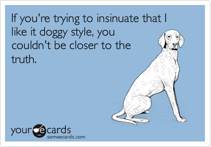 If you're trying to insinuate that I like it doggy style, you
couldn't be closer to the
truth. 