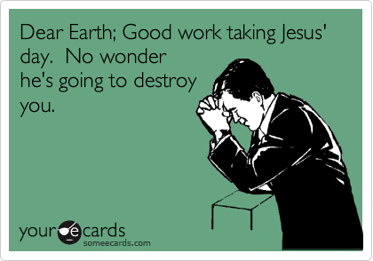 Dear Earth; Good work taking Jesus' day.  No wonder
he's going to destroy
you.
