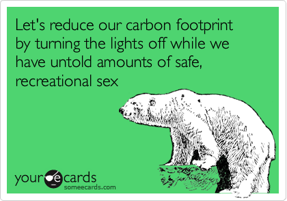 Let's reduce our carbon footprint by turning the lights off while we have untold amounts of safe, recreational sex