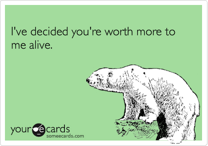 
I've decided you're worth more to me alive.