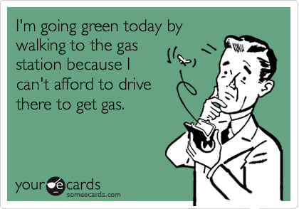 I'm going green today by
walking to the gas
station because I 
can't afford to drive 
there to get gas.