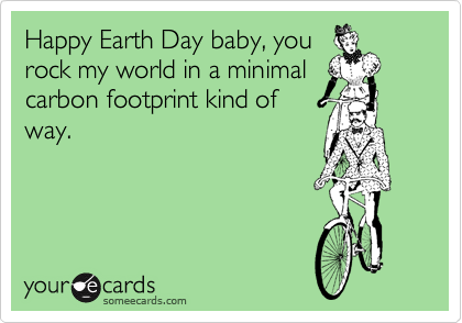Happy Earth Day baby, you
rock my world in a minimal
carbon footprint kind of
way.