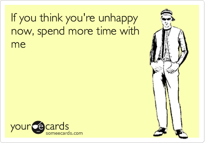 If you think you're unhappy
now, spend more time with
me