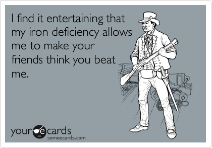 I find it entertaining that
my iron deficiency allows
me to make your
friends think you beat
me.