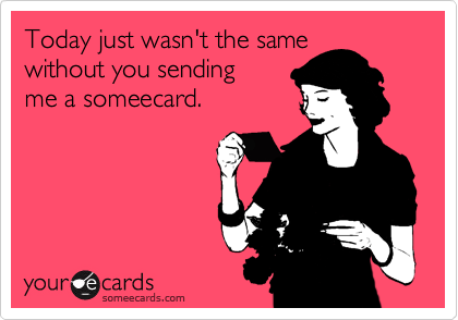 Today just wasn't the same
without you sending 
me a someecard.