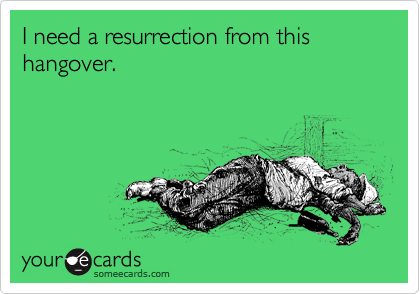 I need a resurrection from this hangover.