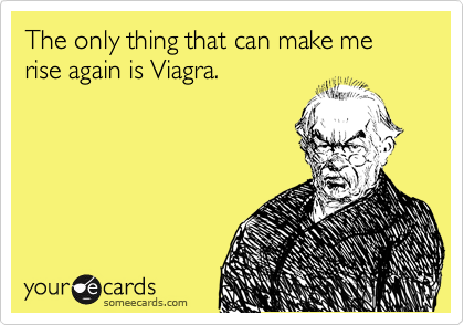 The only thing that can make me
rise again is Viagra.
