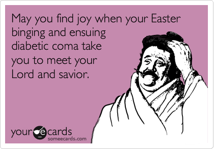May you find joy when your Easter binging and ensuing
diabetic coma take
you to meet your
Lord and savior.